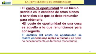 48
• El costo de oportunidad de un bien o
servicio es la cantidad de otros bienes
o servicios a la que se debe renunciar
para obtenerlo.
El coste de oportunidad de una cosa
es aquello a lo que renunciamos para
conseguirla.
El análisis del costo de oportunidad se
realiza en términos reales o físicos ( es decir,
no necesariamente en términos monetarios).
LA FPP Y EL COSTE DE OPORTUNIDAD
 