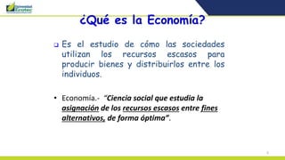 6
¿Qué es la Economía?
 Es el estudio de cómo las sociedades
utilizan los recursos escasos para
producir bienes y distribuirlos entre los
individuos.
• Economía.- “Ciencia social que estudia la
asignación de los recursos escasos entre fines
alternativos, de forma óptima”.
 