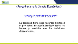 7
¿Porqué existe la Ciencia Económica ?
“PORQUE EXISTE ESCASEZ “
La sociedad tiene unos recursos limitados
y, por tanto, no puede producir todos los
bienes y servicios que los individuos
desean tener.
 