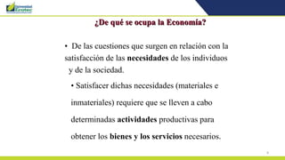8
¿De qué se ocupa la Economía?
• De las cuestiones que surgen en relación con la
satisfacción de las necesidades de los individuos
y de la sociedad.
• Satisfacer dichas necesidades (materiales e
inmateriales) requiere que se lleven a cabo
determinadas actividades productivas para
obtener los bienes y los servicios necesarios.
 