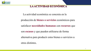 9
LAACTIVIDAD ECONÓMICA
La actividad económica se concreta en la
producción de bienes o servicios económicos para
satisfacer necesidades humanas con recursos que
son escasos y que pueden utilizarse de forma
alternativa para producir estos bienes o servicios u
otros distintos.
 