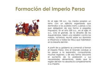 Formación del Imperio Persa
En el siglo VIII a.c., los medos poseían un
reino con un ejército organizado que
dominaba a los pueblos iranís y persas a los
que obligaban de esa forma a pagarles
impuestos. En el año 550 a.c., en el siglo VI
a.c., Ciro el grande, de la dinastía de los
Aqueménidas, lideró una rebelión contra los
medos, victorioso, reunió sobre sus dominios
e influencia a todas las tribus que habitaban
en la Meseta del Irán.
A partir de su gobierno se comenzó a formar
el imperio Persa. Ciro el Grande condujo a
los persas a la expansión, conquistando
muchas regiones, y de esa forma solucionó
el aumento de la población y sus
necesidades alimenticias, dado que la
región del Irán no abastecía completamente
a su imperio.
 