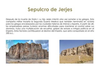 Sepulcro de Jerjes
Después de la muerte de Darío I, su hijo Jerjes intentó otra vez someter a los griegos. Esta
campaña militar iniciaría la Segunda Guerra Medica que también terminaría en victoria
para los griegos encabezados por las ciudades helenas de Atenas y Esparta. A partir de allí,
los emperadores persas tuvieron enormes dificultades para mantener el control sobre sus
dominios, hubo una multiplicación de revueltas, golpes de estado e intrigas políticas en el
Imperio. Estos factores contribuyeron al declive del Imperio, que sería conquistado en el año
330 a.c.,
 