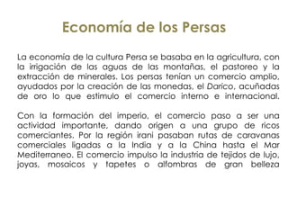 Economía de los Persas
La economía de la cultura Persa se basaba en la agricultura, con
la irrigación de las aguas de las montañas, el pastoreo y la
extracción de minerales. Los persas tenían un comercio amplio,
ayudados por la creación de las monedas, el Darico, acuñadas
de oro lo que estimulo el comercio interno e internacional.
Con la formación del imperio, el comercio paso a ser una
actividad importante, dando origen a una grupo de ricos
comerciantes. Por la región irani pasaban rutas de caravanas
comerciales ligadas a la India y a la China hasta el Mar
Mediterraneo. El comercio impulso la industria de tejidos de lujo,
joyas, mosaicos y tapetes o alfombras de gran belleza
 