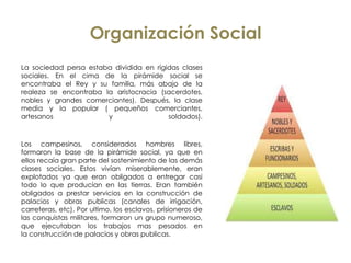 Organización Social
La sociedad persa estaba dividida en rígidas clases
sociales. En el cima de la pirámide social se
encontraba el Rey y su familia, más abajo de la
realeza se encontraba la aristocracia (sacerdotes,
nobles y grandes comerciantes). Después, la clase
media y la popular ( pequeños comerciantes,
artesanos y soldados).
Los campesinos, considerados hombres libres,
formaron la base de la pirámide social, ya que en
ellos recaía gran parte del sostenimiento de las demás
clases sociales. Estos vivían miserablemente, eran
explotados ya que eran obligados a entregar casi
todo lo que producían en las tierras. Eran también
obligados a prestar servicios en la construcción de
palacios y obras publicas (canales de irrigación,
carreteras, etc). Por ultimo, los esclavos, prisioneros de
las conquistas militares, formaron un grupo numeroso,
que ejecutaban los trabajos mas pesados en
la construcción de palacios y obras publicas.
 