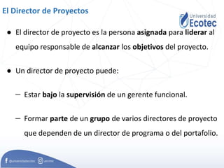 El Director de Proyectos
● El director de proyecto es la persona asignada para liderar al
equipo responsable de alcanzar los objetivos del proyecto.
● Un director de proyecto puede:
 Estar bajo la supervisión de un gerente funcional.
 Formar parte de un grupo de varios directores de proyecto
que dependen de un director de programa o del portafolio.
 