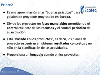 Prince2
● Es una aproximación a las “buenas prácticas” para la
gestión de proyectos muy usado en Europa.
● Divide los proyectos en fases manejables permitiendo el
control eficiente de los recursos y el control periódico de
su evolución.
● Está "basado en los productos", es decir, los planes del
proyecto se centran en obtener resultados concretos y no
sólo en la planificación de las actividades.
● Proporciona un lenguaje común en los proyectos.
 
