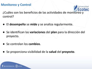 Monitoreo y Control
¿Cuáles son los beneficios de las actividades de monitoreo y
control?
● El desempeño se mide y se analiza regularmente.
● Se identifican las variaciones del plan para la dirección del
proyecto.
● Se controlan los cambios.
● Se proporciona visibilidad de la salud del proyecto.
 