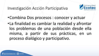 Investigación Acción Participativa
•Combina Dos procesos : conocer y actuar
•La finalidad es cambiar la realidad y afrontar
los problemas de una población desde ella
misma, a partir de sus prácticas, en un
proceso dialógico y participativo.
 