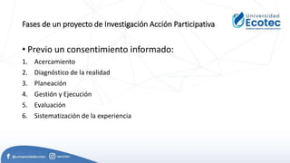 Fases de un proyecto de Investigación Acción Participativa
• Previo un consentimiento informado:
1. Acercamiento
2. Diagnóstico de la realidad
3. Planeación
4. Gestión y Ejecución
5. Evaluación
6. Sistematización de la experiencia
 