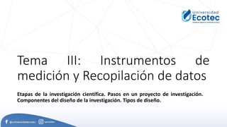 Tema III: Instrumentos de
medición y Recopilación de datos
Etapas de la investigación científica. Pasos en un proyecto de investigación.
Componentes del diseño de la investigación. Tipos de diseño.
 