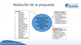 Redacción de la
propuesta o
anteproyecto del
trabajo de
investigación de
grado
Contenido
• Tema-título
• Problema de
investigación
(enunciado y
formulación)
• Objetivos (general y
específicos)
• Justificación y
delimitación
• Tipo de estudio
• Marco de referencia
• Hipótesis (si las hay)
• Diseño experimental
(si es necesario)
• Población y muestra
• Recolección y
procesamiento de la
información
• Cronograma de
actividades
• Presupuesto
• Bibliografía consultada
Criterios a considerar
•Normas técnicas para la
presentación de trabajos
de investigación
•Criterios administrativos
para la presentación de
propuestas de
investigación propios de
la institución a donde se
presentará la propuesta
Presentación de la
propuesta o anteproyecto
•Entrega formal a la
dependencia u organismo
correspondientes, para su
revisión y conceptualización
•Aprobada la propuesta,
proceder a realizar la
investigación
Redacción de la propuesta
César Agusto Bernal T.
 