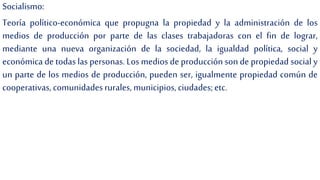 Socialismo:
Teoría político-económica que propugna la propiedad y la administración de los
medios de producción por parte de las clases trabajadoras con el fin de lograr,
mediante una nueva organización de la sociedad, la igualdad política, social y
económica de todas las personas. Los medios de producción son de propiedad social y
un parte de los medios de producción, pueden ser, igualmente propiedad común de
cooperativas, comunidadesrurales, municipios,ciudades;etc.
 