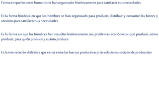Forma en que losseres humanos se han organizado históricamente para satisfacersus necesidades.
Es la forma histórica en que los hombres se han organizado para producir, distribuir y consumir los bienes y
servicios para satisfacer susnecesidades.
Es la forma en que los hombres han resuelto históricamente sus problemas económicos: qué producir, cómo
producir, para quién producir y cuántoproducir.
Es lainterrelación dialécticaque existe entre lasfuerzas productivas y lasrelaciones sociales de producción.
 
