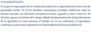ComunidadPrimitiva:
En la que la mayor parte de los medios de producción y especialmente la tierra son de
propiedad común. En él los hombres semisalvajes luchaban indefensos ante las
fuerzas naturales, sus alimentos consistían en frutos, vegetales y raíces. Hace 9 o 10
mil años aparece la división del trabajo, debida fundamentalmente al descubrimiento
de la agricultura la cual convierte al hombre en un ser sedentario. La agricultura
constituyeun pasomuy importanteen el desarrollode lasfuerzas productivas.
 