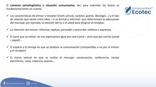 El contexto extralingüístico o situación comunicativa. Así, para entender los textos es
fundamental tener en cuenta:
 Las características de emisor y receptor (nivel cultural, carácter, gustos, ideología...) y el tipo
de relación que existe entre ellos, –si es formal o informal– que determinará la adecuación
del mensaje; por ejemplo, la elección del tú o el usted para dirigirse al receptor.
 La intención del emisor: informar, explicar, persuadir o prescribir, estética o expresiva.
 El canal que se utiliza: no nos expresamos igual por oral (canal = aire) que por escrito (canal
= papel)...
 El espacio y el tiempo en que se produce la comunicación (compartidos o no por el emisor
y el receptor)
 El marco textual en que se realiza el mensaje: conversación, conferencia, correo
electrónico, carta, instancia, poema...
 