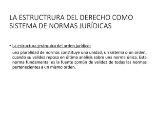 LA ESTRUCTRURA DEL DERECHO COMO
SISTEMA DE NORMAS JURÍDICAS
• La estructura jerárquica del orden jurídico:
una pluralidad de normas constituye una unidad, un sistema o un orden,
cuando su validez reposa en último análisis sobre una norma única. Esta
norma fundamental es la fuente común de validez de todas las normas
pertenecientes a un mismo orden.
 