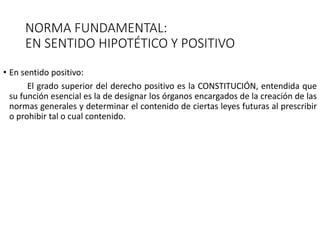 NORMA FUNDAMENTAL:
EN SENTIDO HIPOTÉTICO Y POSITIVO
• En sentido positivo:
El grado superior del derecho positivo es la CONSTITUCIÓN, entendida que
su función esencial es la de designar los órganos encargados de la creación de las
normas generales y determinar el contenido de ciertas leyes futuras al prescribir
o prohibir tal o cual contenido.
 