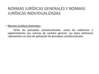 NORMAS JURÍDICAS GENERALES Y NORMAS
JURÍDICAS INDIVIDUALIZADAS
• Normas Jurídicas Generales:
Tanto los preceptos constitucionales, como los ordinarios y
reglamentarios son normas de carácter general. Las leyes ordinarias
representan un acto de aplicación de preceptos constitucionales.
 