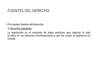 FUENTES DEL DERECHO
• Principales fuentes del derecho:
1) Derecho Legislado:
La legislación es el conjunto de leyes positivas que regulan la vida
jurídica en sus diversas manifestaciones y por las cuales se gobierna un
estado.
 