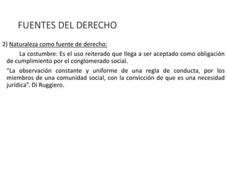 FUENTES DEL DERECHO
2) Naturaleza como fuente de derecho:
La costumbre: Es el uso reiterado que llega a ser aceptado como obligación
de cumplimiento por el conglomerado social.
“La observación constante y uniforme de una regla de conducta, por los
miembros de una comunidad social, con la convicción de que es una necesidad
jurídica”. Di Ruggiero.
 