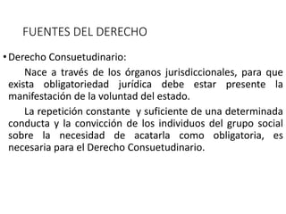 FUENTES DEL DERECHO
•Derecho Consuetudinario:
Nace a través de los órganos jurisdiccionales, para que
exista obligatoriedad jurídica debe estar presente la
manifestación de la voluntad del estado.
La repetición constante y suficiente de una determinada
conducta y la convicción de los individuos del grupo social
sobre la necesidad de acatarla como obligatoria, es
necesaria para el Derecho Consuetudinario.
 