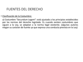 FUENTES DEL DERECHO
• Clasificación de la Costumbre:
a) Costumbre “Secundum Legem”: está ajustada a los principios establecidos
por las normas del derecho legislado. Es cuando existen costumbres que
siguen a la Ley, se adaptan a la norma legal existente. (algunos autores
niegan su carácter de fuente ya que expresa una conducta prevista en la Ley)
 