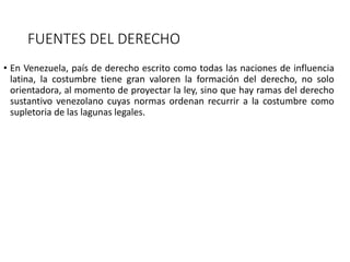 FUENTES DEL DERECHO
• En Venezuela, país de derecho escrito como todas las naciones de influencia
latina, la costumbre tiene gran valoren la formación del derecho, no solo
orientadora, al momento de proyectar la ley, sino que hay ramas del derecho
sustantivo venezolano cuyas normas ordenan recurrir a la costumbre como
supletoria de las lagunas legales.
 