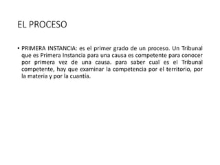 EL PROCESO
• PRIMERA INSTANCIA: es el primer grado de un proceso. Un Tribunal
que es Primera Instancia para una causa es competente para conocer
por primera vez de una causa. para saber cual es el Tribunal
competente, hay que examinar la competencia por el territorio, por
la materia y por la cuantía.
 