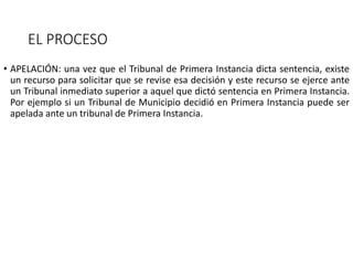 EL PROCESO
• APELACIÓN: una vez que el Tribunal de Primera Instancia dicta sentencia, existe
un recurso para solicitar que se revise esa decisión y este recurso se ejerce ante
un Tribunal inmediato superior a aquel que dictó sentencia en Primera Instancia.
Por ejemplo si un Tribunal de Municipio decidió en Primera Instancia puede ser
apelada ante un tribunal de Primera Instancia.
 