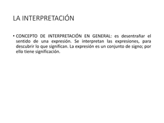 LA INTERPRETACIÓN
• CONCEPTO DE INTERPRETACIÓN EN GENERAL: es desentrañar el
sentido de una expresión. Se interpretan las expresiones, para
descubrir lo que significan. La expresión es un conjunto de signo; por
ello tiene significación.
 