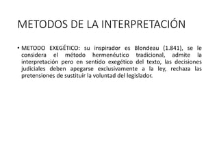 METODOS DE LA INTERPRETACIÓN
• METODO EXEGÉTICO: su inspirador es Blondeau (1.841), se le
considera el método hermenéutico tradicional, admite la
interpretación pero en sentido exegético del texto, las decisiones
judiciales deben apegarse exclusivamente a la ley, rechaza las
pretensiones de sustituir la voluntad del legislador.
 