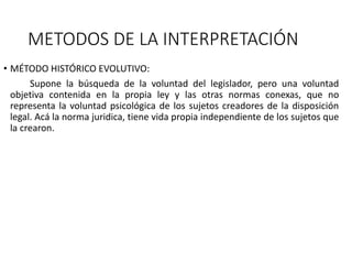 METODOS DE LA INTERPRETACIÓN
• MÉTODO HISTÓRICO EVOLUTIVO:
Supone la búsqueda de la voluntad del legislador, pero una voluntad
objetiva contenida en la propia ley y las otras normas conexas, que no
representa la voluntad psicológica de los sujetos creadores de la disposición
legal. Acá la norma juridica, tiene vida propia independiente de los sujetos que
la crearon.
 