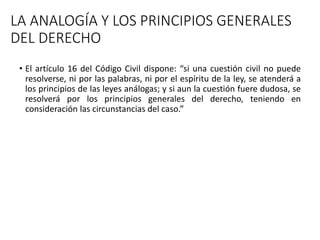 LA ANALOGÍA Y LOS PRINCIPIOS GENERALES
DEL DERECHO
• El artículo 16 del Código Civil dispone: “si una cuestión civil no puede
resolverse, ni por las palabras, ni por el espíritu de la ley, se atenderá a
los principios de las leyes análogas; y si aun la cuestión fuere dudosa, se
resolverá por los principios generales del derecho, teniendo en
consideración las circunstancias del caso.”
 