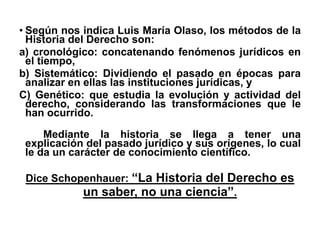 • Según nos indica Luis María Olaso, los métodos de la
Historia del Derecho son:
a) cronológico: concatenando fenómenos jurídicos en
el tiempo,
b) Sistemático: Dividiendo el pasado en épocas para
analizar en ellas las instituciones jurídicas, y
C) Genético: que estudia la evolución y actividad del
derecho, considerando las transformaciones que le
han ocurrido.
Mediante la historia se llega a tener una
explicación del pasado jurídico y sus orígenes, lo cual
le da un carácter de conocimiento científico.
Dice Schopenhauer: “La Historia del Derecho es
un saber, no una ciencia”.
 