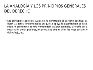 LA ANALOGÍA Y LOS PRINCIPIOS GENERALES
DEL DERECHO
• Los principios sobre los cuales se ha construido el derecho positivo: es
decir las bases fundamentales en que se apoya la organización política,
social o económica de una comunidad. Así por ejemplo, la teoría de la
separación de los poderes, los principios que inspiran las leyes sociales y
del trabajo, etc.
 