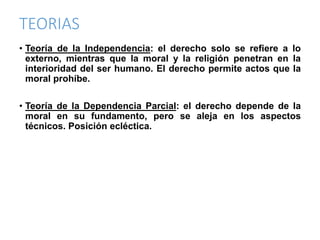 TEORIAS
• Teoría de la Independencia: el derecho solo se refiere a lo
externo, mientras que la moral y la religión penetran en la
interioridad del ser humano. El derecho permite actos que la
moral prohíbe.
• Teoría de la Dependencia Parcial: el derecho depende de la
moral en su fundamento, pero se aleja en los aspectos
técnicos. Posición ecléctica.
 