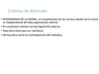 Criterios de distinción
• INTERIORIDAD DE LA MORAL, el cumplimiento de las normas ideales de la moral
es independiente de toda organización exterior.
• En cuestiones morales no hay legislación externa.
• Toda ética tiene que ser individual.
• No hay ética social en contraposición del individuo.
 