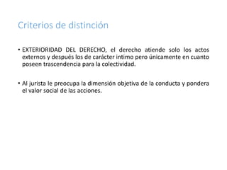 Criterios de distinción
• EXTERIORIDAD DEL DERECHO, el derecho atiende solo los actos
externos y después los de carácter intimo pero únicamente en cuanto
poseen trascendencia para la colectividad.
• Al jurista le preocupa la dimensión objetiva de la conducta y pondera
el valor social de las acciones.
 