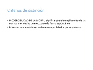 Criterios de distinción
• INCOERCIBILIDAD DE LA MORAL, significa que el cumplimiento de las
normas morales ha de efectuarse de forma espontánea.
• Estos son acatados sin ser ordenados o prohibidos por una norma
 