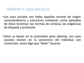 DERECHO Y USOS SOCIALES
•Los usos sociales son todas aquellas normas de origen
consuetudinario y estructura unilateral; como ejemplos
de éstos tenemos: las normas de cortesía, las exigencias
de etiqueta y protocolo.
•Estos se basan en la costumbre pero además, Los usos
sociales existen en la conciencia del individuo con
convicción, como algo que “debe” hacerse.
 