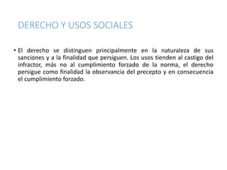 DERECHO Y USOS SOCIALES
• El derecho se distinguen principalmente en la naturaleza de sus
sanciones y a la finalidad que persiguen. Los usos tienden al castigo del
infractor, más no al cumplimiento forzado de la norma, el derecho
persigue como finalidad la observancia del precepto y en consecuencia
el cumplimiento forzado.
 
