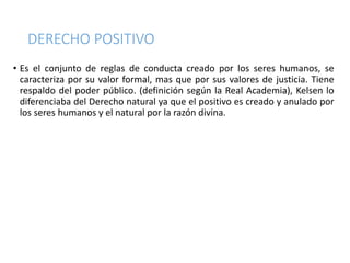 DERECHO POSITIVO
• Es el conjunto de reglas de conducta creado por los seres humanos, se
caracteriza por su valor formal, mas que por sus valores de justicia. Tiene
respaldo del poder público. (definición según la Real Academia), Kelsen lo
diferenciaba del Derecho natural ya que el positivo es creado y anulado por
los seres humanos y el natural por la razón divina.
 