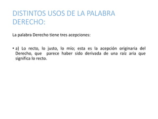 DISTINTOS USOS DE LA PALABRA
DERECHO:
La palabra Derecho tiene tres acepciones:
• a) Lo recto, lo justo, lo mío; esta es la acepción originaria del
Derecho, que parece haber sido derivada de una raíz aria que
significa lo recto.
 