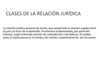 CLASES DE LA RELACIÓN JURÍDICA
La relación jurídica procesal de acción, que comprende la relación surgida entre
el juez y el actor de la demanda. Al enterarse el demandado, por parte del
tribunal, surge la llamada relación de contradicción o de defensa. En ambos
casos el sujeto pasivo es el estado y los activos, respectivamente, son las partes.
 