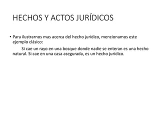 HECHOS Y ACTOS JURÍDICOS
• Para ilustrarnos mas acerca del hecho jurídico, mencionamos este
ejemplo clásico:
Si cae un rayo en una bosque donde nadie se enteran es una hecho
natural. Si cae en una casa asegurada, es un hecho jurídico.
 