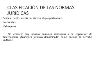 CLASIFICACIÓN DE LAS NORMAS
JURÍDICAS
• Desde el punto de vista del sistema al que pertenecen:
-Nacionales.
-Extranjeras.
Sin embargo hay normas comunes destinadas a la regulación de
determinadas situaciones jurídicas denominadas como normas de derecho
uniforme.
 