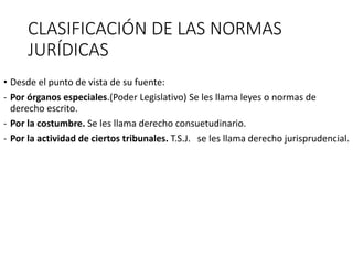 CLASIFICACIÓN DE LAS NORMAS
JURÍDICAS
• Desde el punto de vista de su fuente:
- Por órganos especiales.(Poder Legislativo) Se les llama leyes o normas de
derecho escrito.
- Por la costumbre. Se les llama derecho consuetudinario.
- Por la actividad de ciertos tribunales. T.S.J. se les llama derecho jurisprudencial.
 