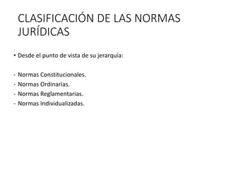 CLASIFICACIÓN DE LAS NORMAS
JURÍDICAS
• Desde el punto de vista de su jerarquía:
- Normas Constitucionales.
- Normas Ordinarias.
- Normas Reglamentarias.
- Normas Individualizadas.
 