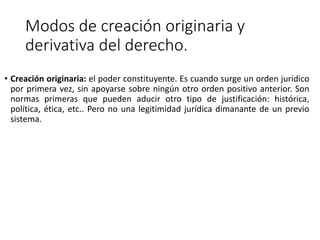 Modos de creación originaria y
derivativa del derecho.
• Creación originaria: el poder constituyente. Es cuando surge un orden jurídico
por primera vez, sin apoyarse sobre ningún otro orden positivo anterior. Son
normas primeras que pueden aducir otro tipo de justificación: histórica,
política, ética, etc.. Pero no una legitimidad jurídica dimanante de un previo
sistema.
 